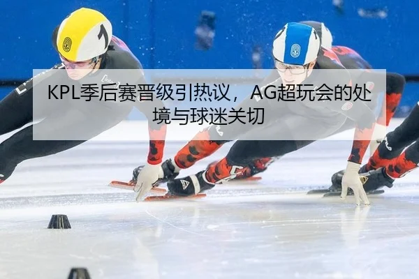 KPL季后赛晋级引热议，AG超玩会的处境与球迷关切